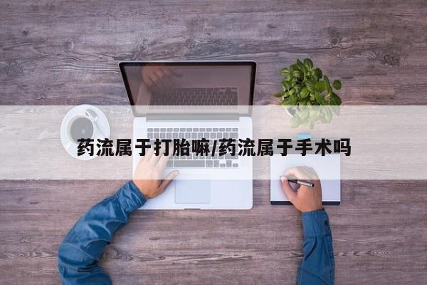 打胎药购买联系药流属于打胎嘛/药流属于手术吗