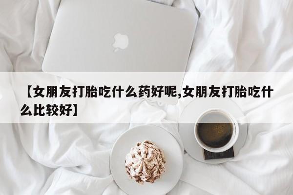 打胎药购买联系【女朋友打胎吃什么药好呢,女朋友打胎吃什么比较好】