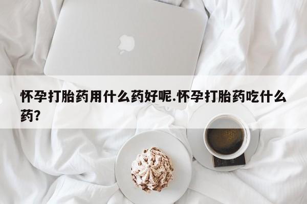 打胎药购买联系怀孕打胎药用什么药好呢.怀孕打胎药吃什么药？