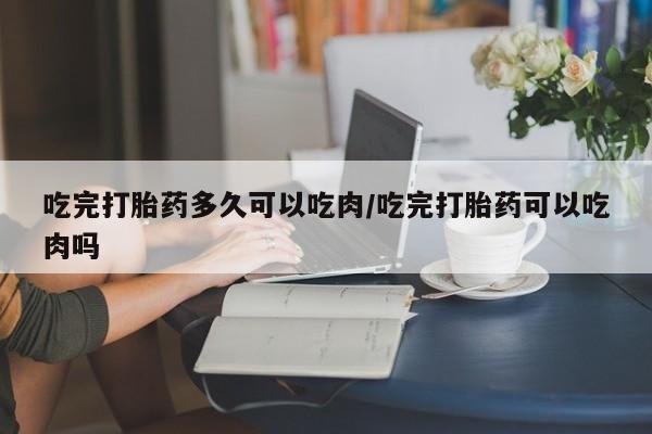 打胎药购买联系吃完打胎药多久可以吃肉/吃完打胎药可以吃肉吗