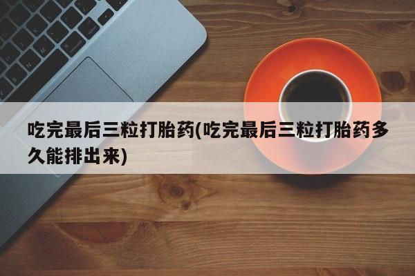 打胎药购买联系吃完最后三粒打胎药(吃完最后三粒打胎药多久能排出来)