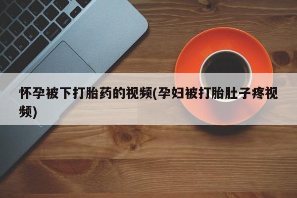打胎药购买联系怀孕被下打胎药的视频(孕妇被打胎肚子疼视频)