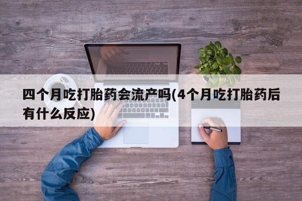 打胎药购买联系四个月吃打胎药会流产吗(4个月吃打胎药后有什么反应)