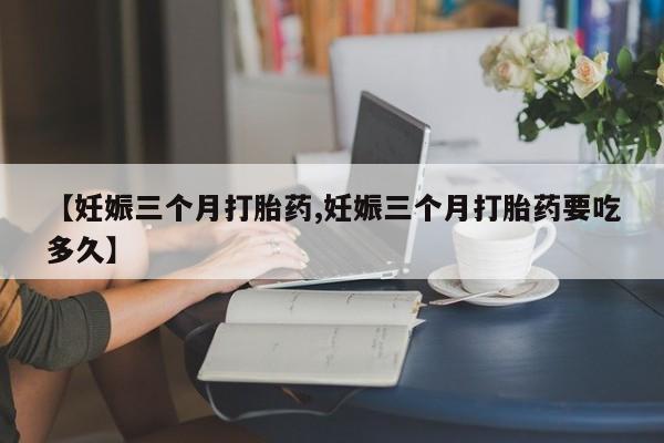 打胎药购买联系【妊娠三个月打胎药,妊娠三个月打胎药要吃多久】