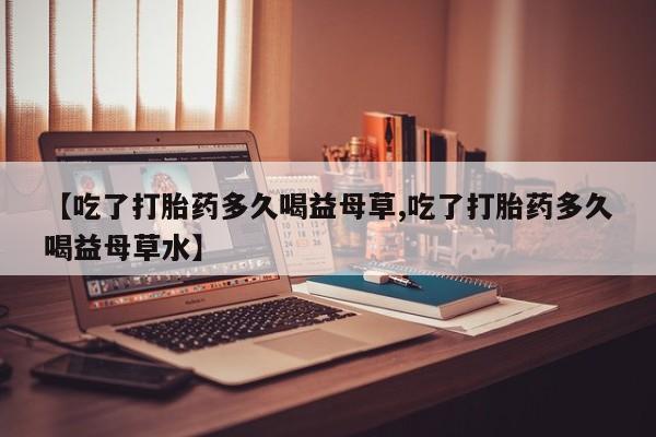 打胎药购买联系【吃了打胎药多久喝益母草,吃了打胎药多久喝益母草水】
