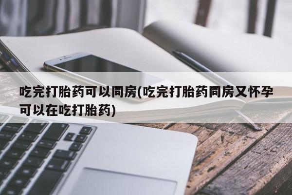 打胎药购买联系吃完打胎药可以同房(吃完打胎药同房又怀孕可以在吃打胎药)