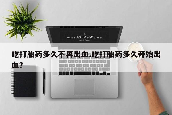 打胎药购买联系吃打胎药多久不再出血.吃打胎药多久开始出血？