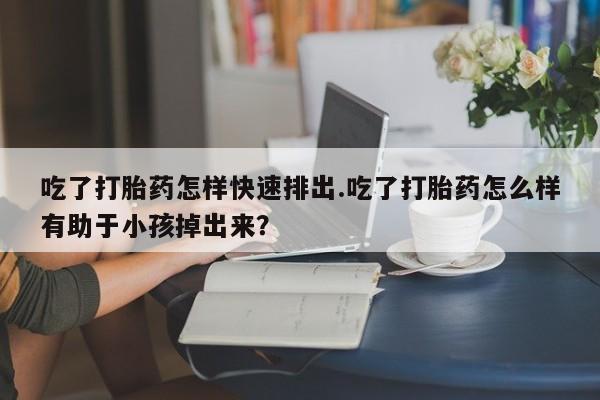 打胎药购买联系吃了打胎药怎样快速排出.吃了打胎药怎么样有助于小孩掉出来？