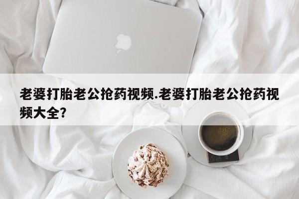 打胎药购买联系老婆打胎老公抢药视频.老婆打胎老公抢药视频大全？