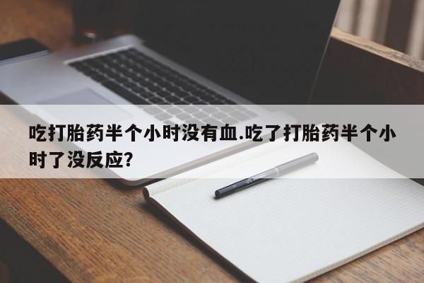 打胎药购买联系吃打胎药半个小时没有血.吃了打胎药半个小时了没反应？