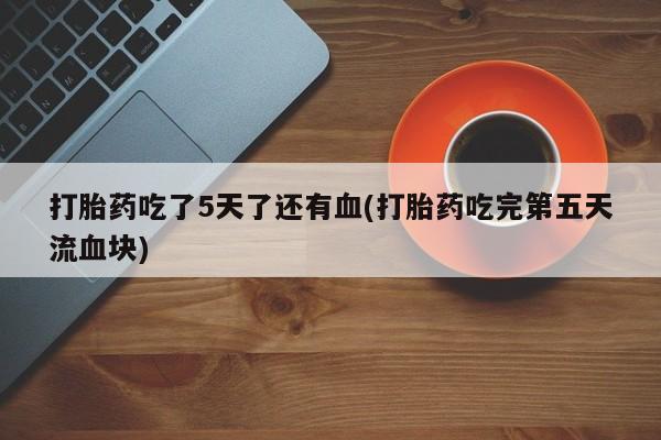 打胎药购买联系打胎药吃了5天了还有血(打胎药吃完第五天流血块)