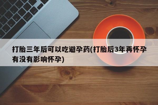 打胎药购买联系打胎三年后可以吃避孕药(打胎后3年再怀孕有没有影响怀孕)