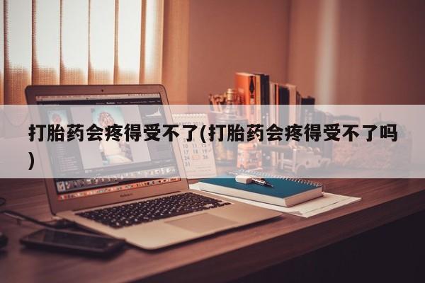 打胎药购买联系打胎药会疼得受不了(打胎药会疼得受不了吗)