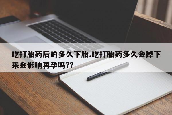 打胎药购买联系吃打胎药后的多久下胎.吃打胎药多久会掉下来会影响再孕吗?？