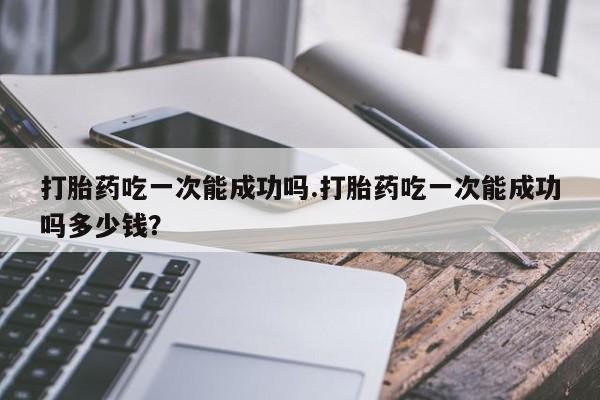 打胎药购买联系打胎药吃一次能成功吗.打胎药吃一次能成功吗多少钱？