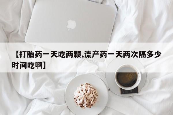 打胎药购买联系【打胎药一天吃两颗,流产药一天两次隔多少时间吃啊】
