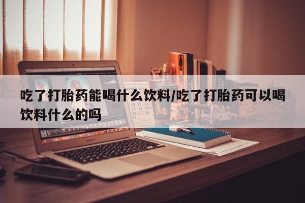 打胎药购买联系吃了打胎药能喝什么饮料/吃了打胎药可以喝饮料什么的吗