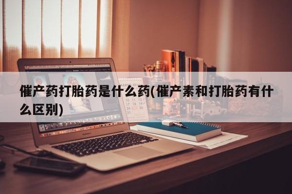打胎药购买联系催产药打胎药是什么药(催产素和打胎药有什么区别)