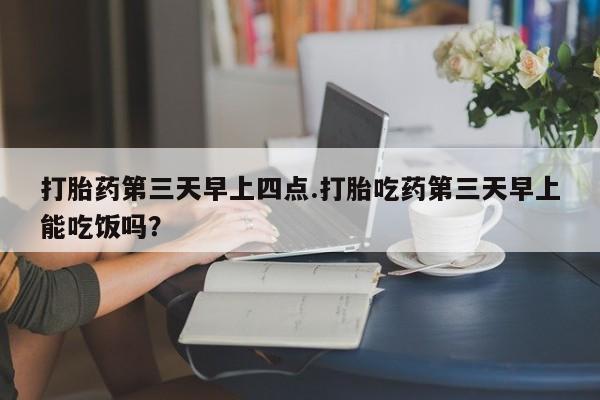 打胎药购买联系打胎药第三天早上四点.打胎吃药第三天早上能吃饭吗？