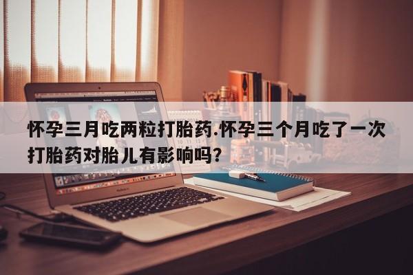 打胎药购买联系怀孕三月吃两粒打胎药.怀孕三个月吃了一次打胎药对胎儿有影响吗？