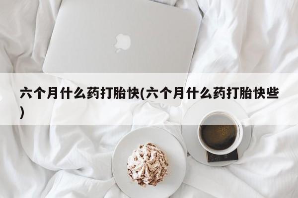 打胎药购买联系六个月什么药打胎快(六个月什么药打胎快些)