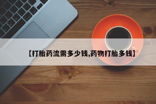 打胎药购买联系【打胎药流需多少钱,药物打胎多钱】