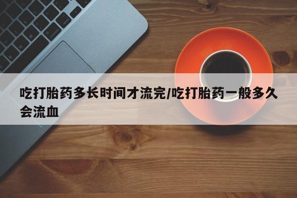 打胎药购买联系吃打胎药多长时间才流完/吃打胎药一般多久会流血