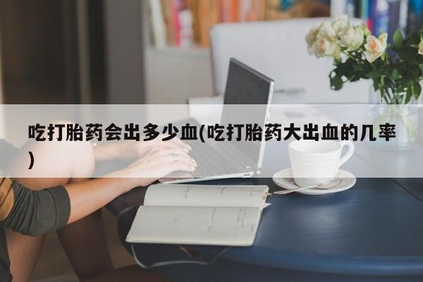 打胎药购买联系吃打胎药会出多少血(吃打胎药大出血的几率)