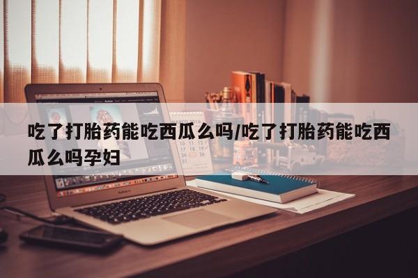 打胎药购买联系吃了打胎药能吃西瓜么吗/吃了打胎药能吃西瓜么吗孕妇