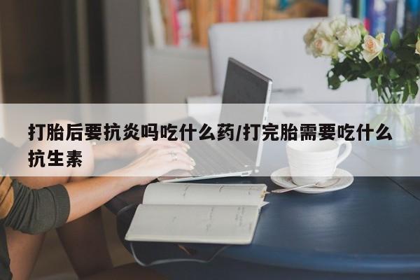 打胎药购买联系打胎后要抗炎吗吃什么药/打完胎需要吃什么抗生素