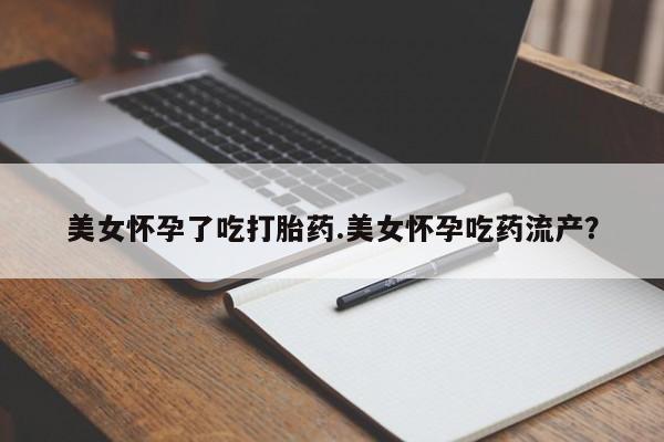 打胎药购买联系美女怀孕了吃打胎药.美女怀孕吃药流产？