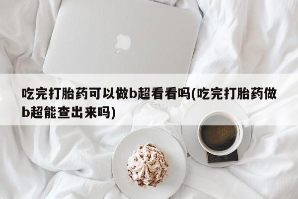 打胎药购买联系吃完打胎药可以做b超看看吗(吃完打胎药做b超能查出来吗)