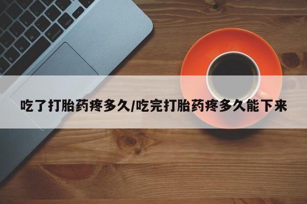 打胎药购买联系吃了打胎药疼多久/吃完打胎药疼多久能下来
