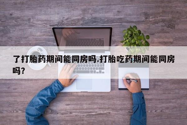 打胎药购买联系了打胎药期间能同房吗.打胎吃药期间能同房吗？
