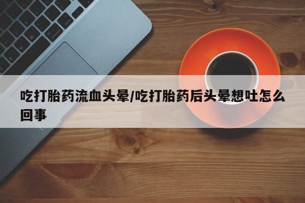 打胎药购买联系吃打胎药流血头晕/吃打胎药后头晕想吐怎么回事