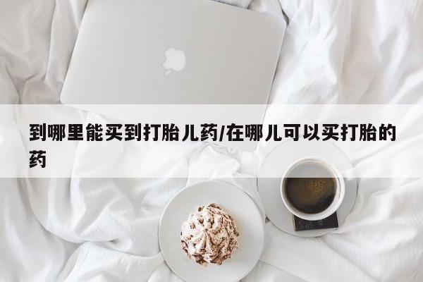 打胎药购买联系到哪里能买到打胎儿药/在哪儿可以买打胎的药