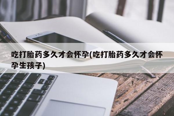 打胎药购买联系吃打胎药多久才会怀孕(吃打胎药多久才会怀孕生孩子)