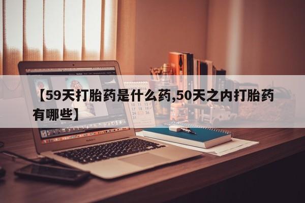 打胎药购买联系【59天打胎药是什么药,50天之内打胎药有哪些】
