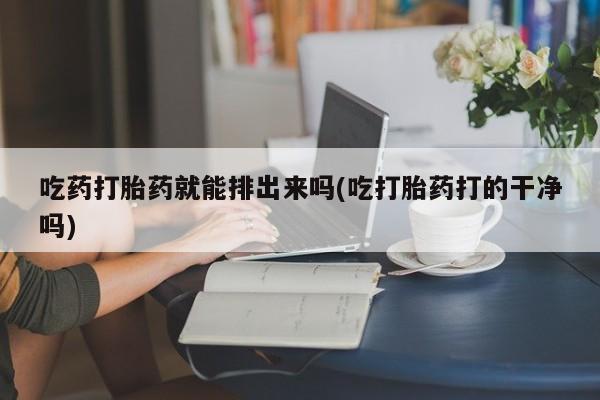 打胎药购买联系吃药打胎药就能排出来吗(吃打胎药打的干净吗)