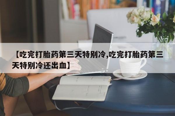 打胎药购买联系【吃完打胎药第三天特别冷,吃完打胎药第三天特别冷还出血】