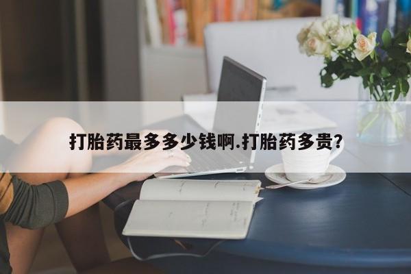 打胎药购买联系打胎药最多多少钱啊.打胎药多贵？
