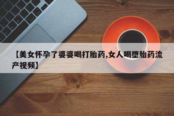 打胎药购买联系【美女怀孕了婆婆喝打胎药,女人喝堕胎药流产视频】