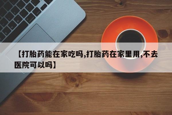 打胎药购买联系【打胎药能在家吃吗,打胎药在家里用,不去医院可以吗】