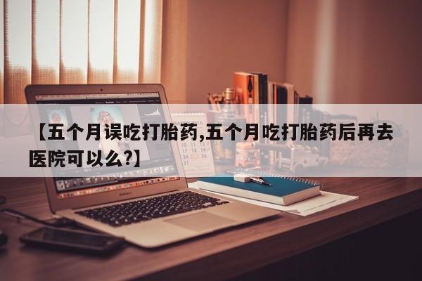 打胎药购买联系【五个月误吃打胎药,五个月吃打胎药后再去医院可以么?】