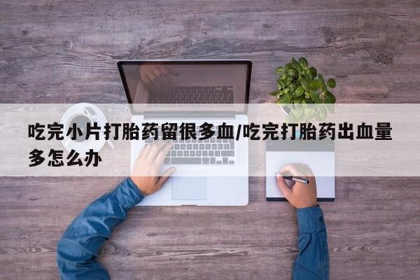 打胎药购买联系吃完小片打胎药留很多血/吃完打胎药出血量多怎么办