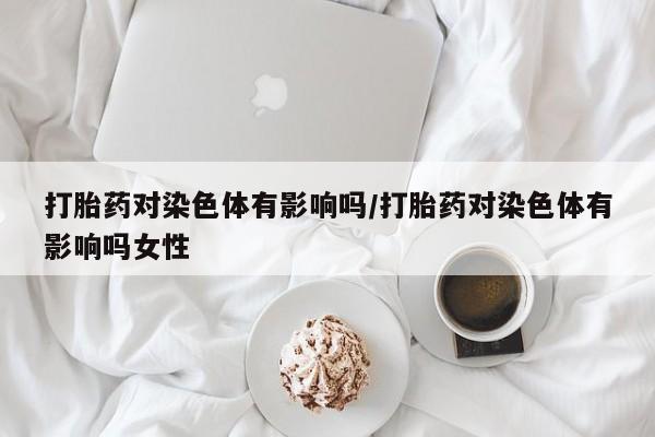 打胎药购买联系打胎药对染色体有影响吗/打胎药对染色体有影响吗女性