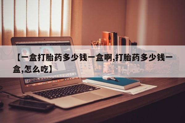 打胎药购买联系【一盒打胎药多少钱一盒啊,打胎药多少钱一盒,怎么吃】