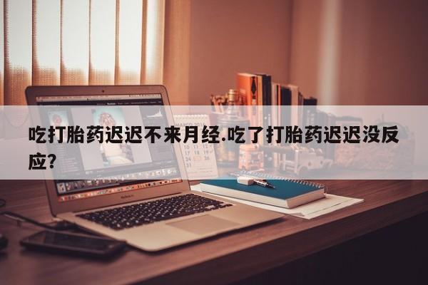 打胎药购买联系吃打胎药迟迟不来月经.吃了打胎药迟迟没反应？