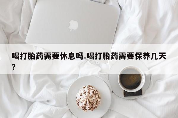 打胎药购买联系喝打胎药需要休息吗.喝打胎药需要保养几天？