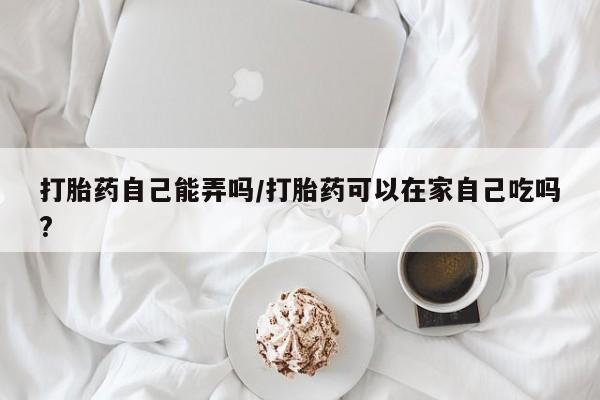 打胎药购买联系打胎药自己能弄吗/打胎药可以在家自己吃吗?